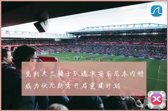 克利夫兰骑士队选中安东尼本内特成为状元新秀开启重建计划