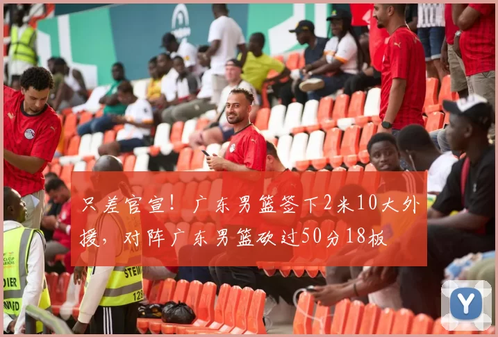 只差官宣！广东男篮签下2米10大外援，对阵广东男篮砍过50分18板