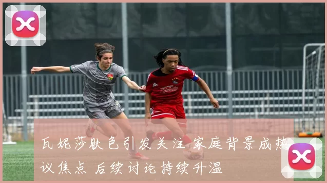 瓦妮莎肤色引发关注 家庭背景成热议焦点 后续讨论持续升温