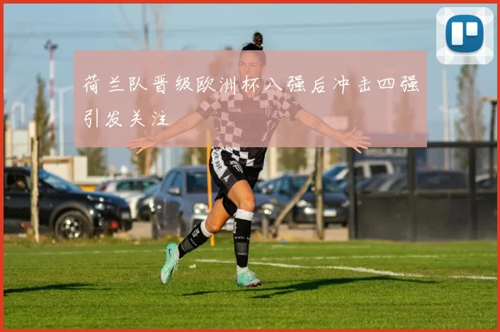 荷兰队晋级欧洲杯八强后冲击四强引发关注