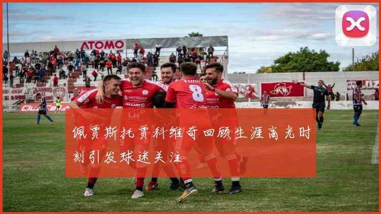 佩贾斯托贾科维奇回顾生涯高光时刻引发球迷关注