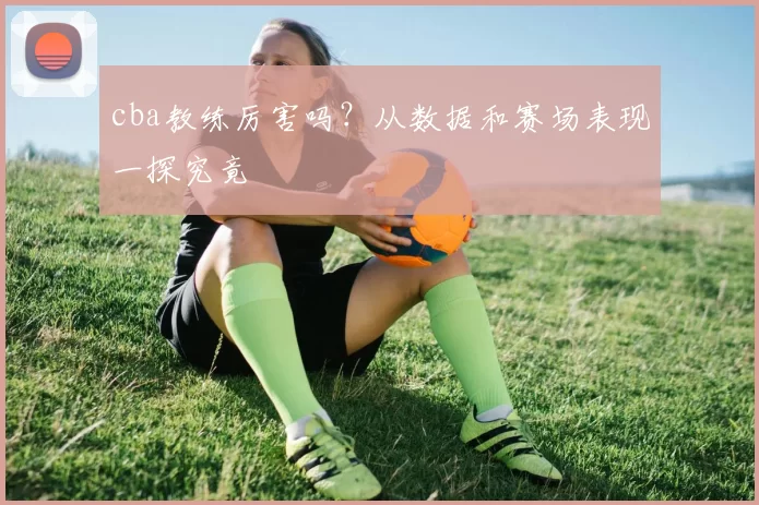cba教练厉害吗？从数据和赛场表现一探究竟