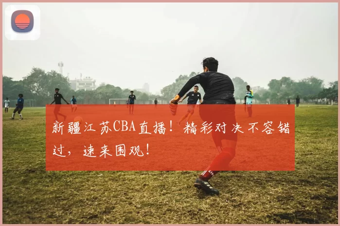 新疆江苏CBA直播！精彩对决不容错过，速来围观！