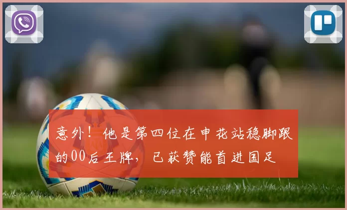 意外！他是第四位在申花站稳脚跟的00后王牌，已获赞能首进国足
