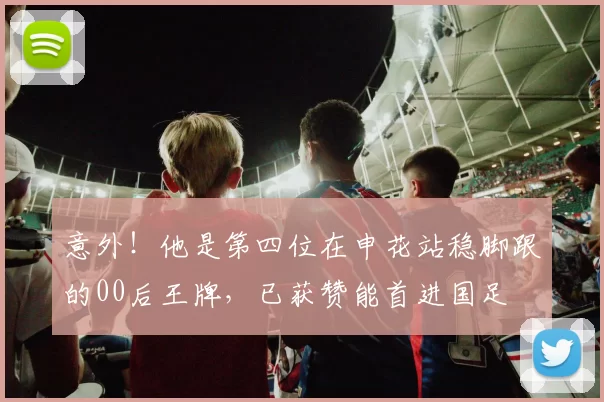 意外！他是第四位在申花站稳脚跟的00后王牌，已获赞能首进国足