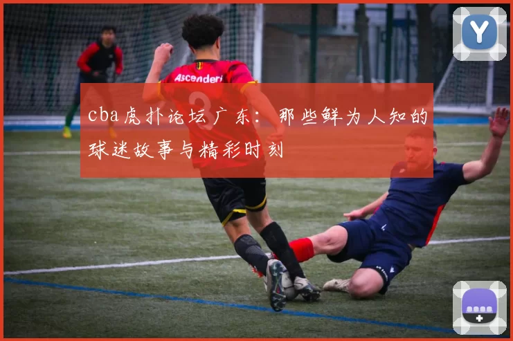 cba虎扑论坛广东：那些鲜为人知的球迷故事与精彩时刻