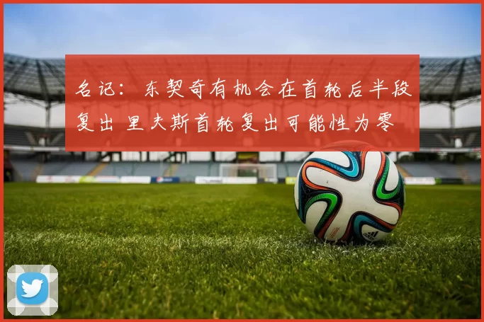 名记:东契奇有机会在首轮后半段复出 里夫斯首轮复出可能性为零