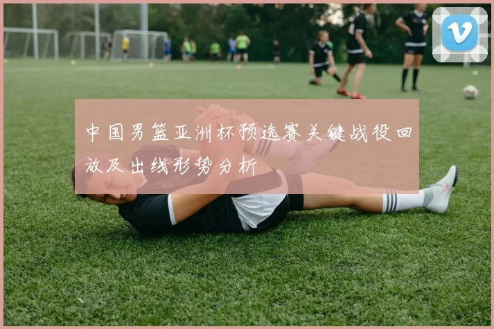 中国男篮亚洲杯预选赛关键战役回放及出线形势分析