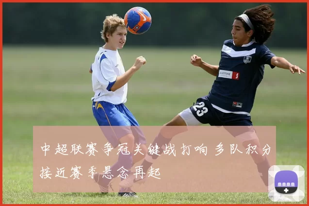 中超联赛争冠关键战打响 多队积分接近赛季悬念再起