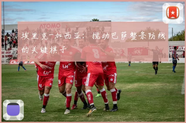 埃里克-加西亚：搅动巴萨整条防线的关键棋子