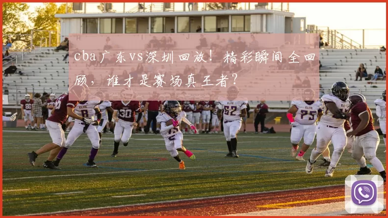 cba广东vs深圳回放！精彩瞬间全回顾，谁才是赛场真王者？
