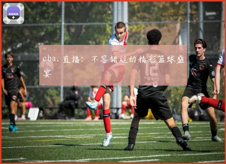cba.直播：不容错过的精彩篮球盛宴