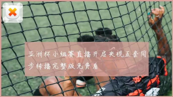 亚洲杯小组赛直播开启央视五套同步转播完整版免费看