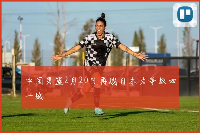 中国男篮2月20日再战日本力争扳回一城