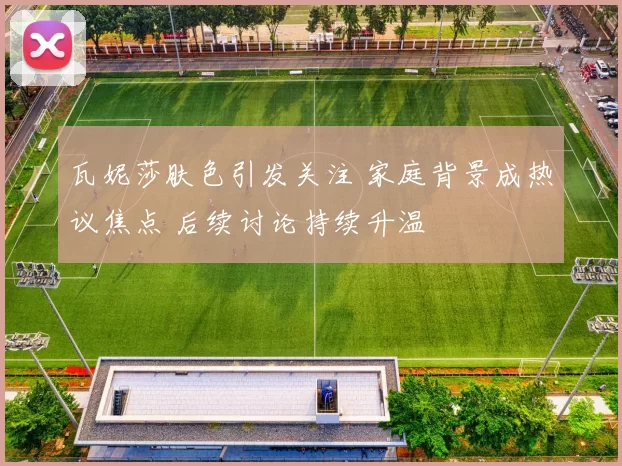 瓦妮莎肤色引发关注 家庭背景成热议焦点 后续讨论持续升温