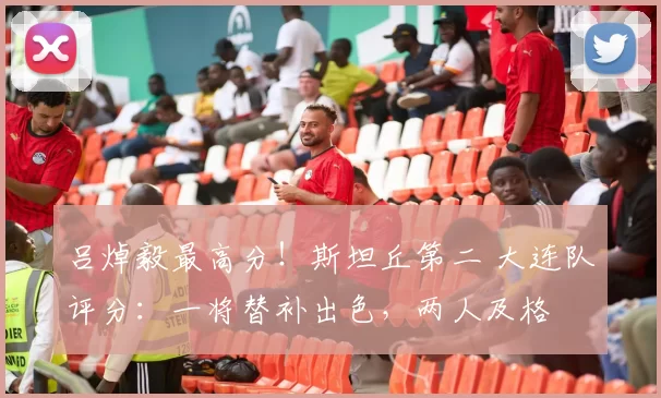 吕焯毅最高分！斯坦丘第二 大连队评分：一将替补出色，两人及格