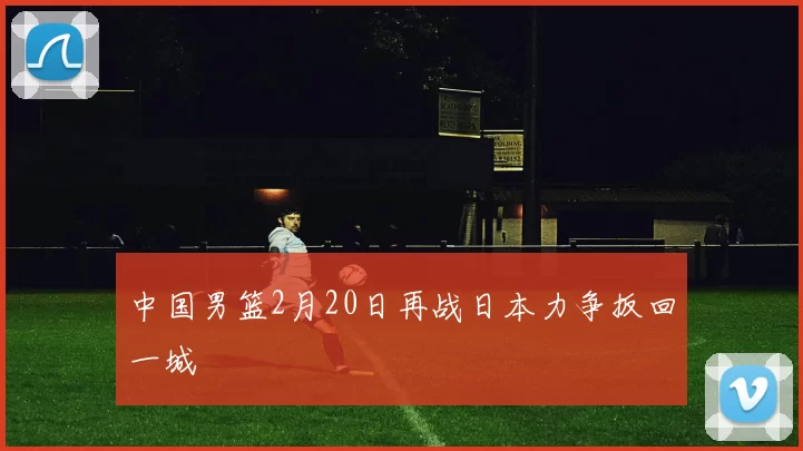 中国男篮2月20日再战日本力争扳回一城