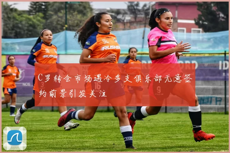 C罗转会市场遇冷多支俱乐部无意签约前景引发关注