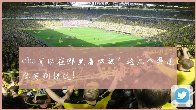 cba可以在哪里看回放？这几个渠道你可别错过！