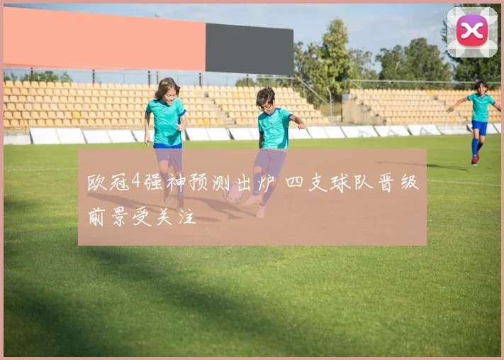 欧冠4强神预测出炉 四支球队晋级前景受关注