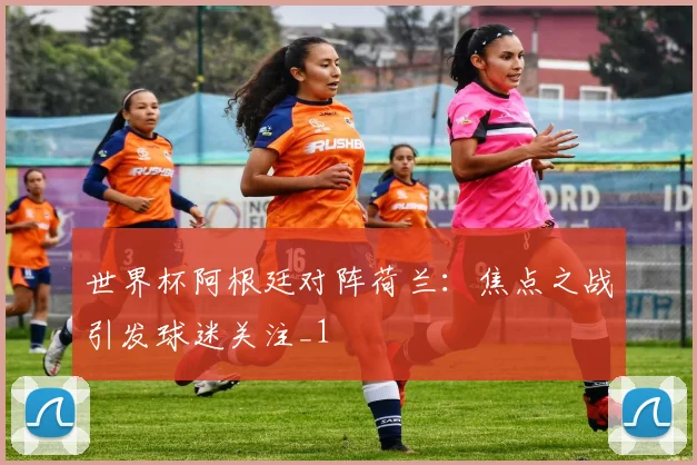世界杯阿根廷对阵荷兰:焦点之战引发球迷关注_1