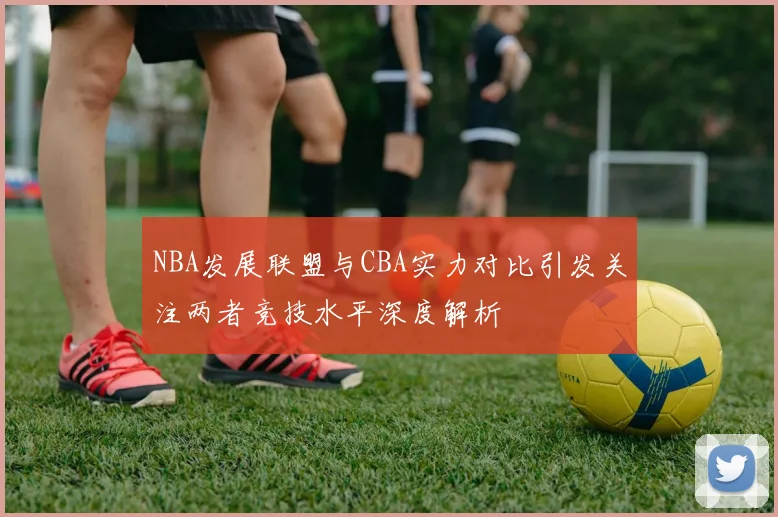 NBA发展联盟与CBA实力对比引发关注两者竞技水平深度解析