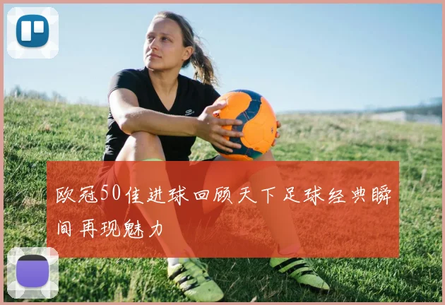 欧冠50佳进球回顾天下足球经典瞬间再现魅力