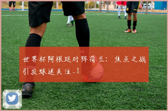 世界杯阿根廷对阵荷兰:焦点之战引发球迷关注_1