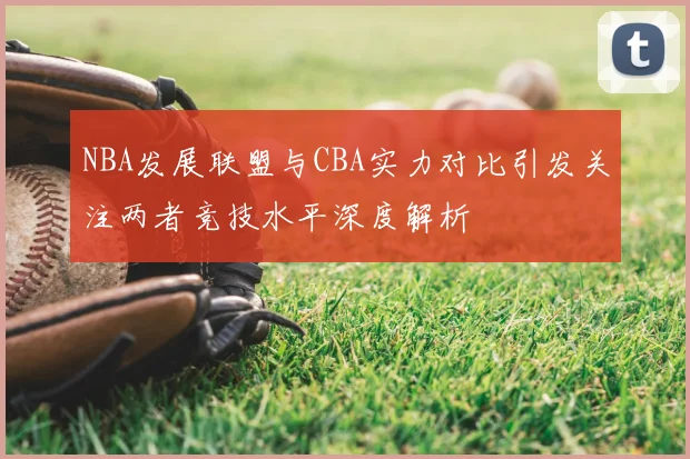 NBA发展联盟与CBA实力对比引发关注两者竞技水平深度解析