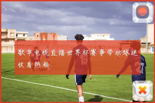 歌华电视直播世界杯赛事带动球迷收看热潮
