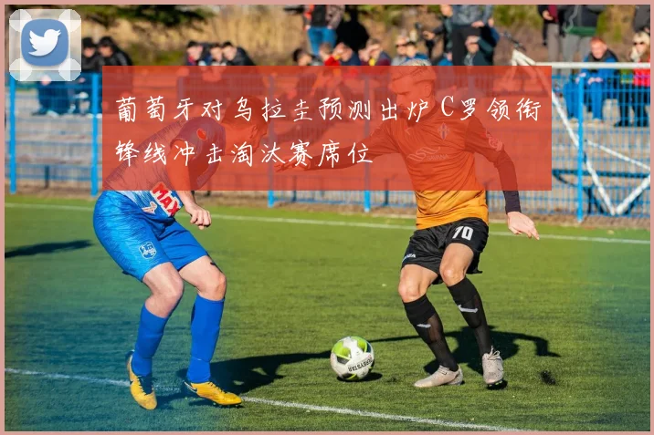 葡萄牙对乌拉圭预测出炉 C罗领衔锋线冲击淘汰赛席位